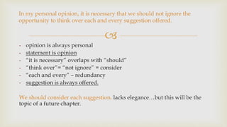 
In my personal opinion, it is necessary that we should not ignore the
opportunity to think over each and every suggestion offered.
- opinion is always personal
- statement is opinion
- “it is necessary” overlaps with “should”
- “think over”= “not ignore” = consider
- “each and every” – redundancy
- suggestion is always offered.
We should consider each suggestion. lacks elegance…but this will be the
topic of a future chapter.
 