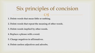 
1. Delete words that mean little or nothing.
2. Delete words that repeat the meaning of other words.
3. Delete words implied by other words.
4. Replace a phrase with a word.
5. Change negatives to affirmatives.
6. Delete useless adjectives and adverbs.
Six principles of concision
 