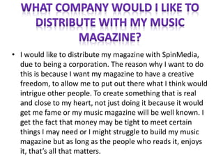 • I would like to distribute my magazine with SpinMedia,
due to being a corporation. The reason why I want to do
this is because I want my magazine to have a creative
freedom, to allow me to put out there what I think would
intrigue other people. To create something that is real
and close to my heart, not just doing it because it would
get me fame or my music magazine will be well known. I
get the fact that money may be tight to meet certain
things I may need or I might struggle to build my music
magazine but as long as the people who reads it, enjoys
it, that’s all that matters.
 