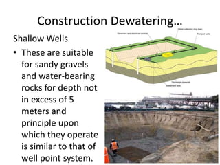 Construction Dewatering…
Shallow Wells
• These are suitable
for sandy gravels
and water-bearing
rocks for depth not
in excess of 5
meters and
principle upon
which they operate
is similar to that of
well point system.
 