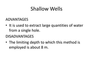 Shallow Wells
ADVANTAGES
• It is used to extract large quantities of water
from a single hole.
DISADVANTAGES
• The limiting depth to which this method is
employed is about 8 m.
 