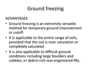 Ground freezing
ADVANTAGES
• Ground freezing is an extremely versatile
method for temporary ground improvement
or cutoff.
• It is applicable to the entire range of soils,
provided that the soil is near saturation or
completely saturated.
• It is also applicable to difficult ground
conditions including large boulders and
cobbles, or debris-rich non-engineered fills.
 