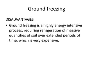 Ground freezing
DISADVANTAGES
• Ground freezing is a highly energy intensive
process, requiring refrigeration of massive
quantities of soil over extended periods of
time, which is very expensive.
 