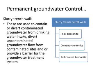 Permanent groundwater Control…
Slurry trench walls
• These are used to contain
or divert contaminated
groundwater from drinking
water intake, divert
uncontaminated
groundwater flow from
contaminated sites and or
provide a barrier for the
groundwater treatment
system
Slurry trench cutoff walls
Soil-bentonite
Cement –bentonite
Soil-cement bentonite
 