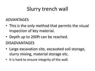 Slurry trench wall
ADVANTAGES
• This is the only method that permits the visual
inspection of key material.
• Depth up to 200ft can be reached.
DISADVANTAGES
• Large excavation site, excavated soil storage,
slurry mixing, material storage etc.
• It is hard to ensure integrity of the wall.
 