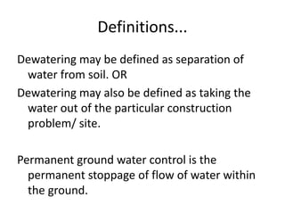 Definitions...
Dewatering may be defined as separation of
water from soil. OR
Dewatering may also be defined as taking the
water out of the particular construction
problem/ site.
Permanent ground water control is the
permanent stoppage of flow of water within
the ground.
 