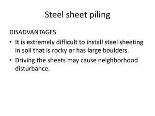 Steel sheet piling
DISADVANTAGES
• It is extremely difficult to install steel sheeting
in soil that is rocky or has large boulders.
• Driving the sheets may cause neighborhood
disturbance.
 