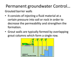 Permanent groundwater Control…
Grouted barrier walls
• It consists of injecting a fluid material at a
certain pressure into soil or rock in order to
decrease the permeability and strengthen the
formation.
• Grout walls are typically formed by overlapping
grout columns which form a single row.
 