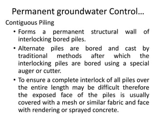 Permanent groundwater Control…
Contiguous Piling
• Forms a permanent structural wall of
interlocking bored piles.
• Alternate piles are bored and cast by
traditional methods after which the
interlocking piles are bored using a special
auger or cutter.
• To ensure a complete interlock of all piles over
the entire length may be difficult therefore
the exposed face of the piles is usually
covered with a mesh or similar fabric and face
with rendering or sprayed concrete.
 