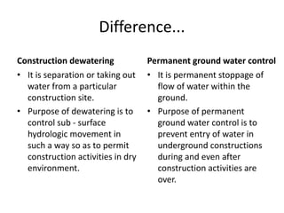 Difference...
Construction dewatering
• It is separation or taking out
water from a particular
construction site.
• Purpose of dewatering is to
control sub - surface
hydrologic movement in
such a way so as to permit
construction activities in dry
environment.
Permanent ground water control
• It is permanent stoppage of
flow of water within the
ground.
• Purpose of permanent
ground water control is to
prevent entry of water in
underground constructions
during and even after
construction activities are
over.
 