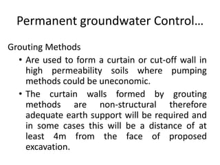 Permanent groundwater Control…
Grouting Methods
• Are used to form a curtain or cut-off wall in
high permeability soils where pumping
methods could be uneconomic.
• The curtain walls formed by grouting
methods are non-structural therefore
adequate earth support will be required and
in some cases this will be a distance of at
least 4m from the face of proposed
excavation.
 