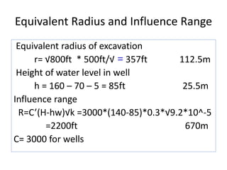 Equivalent Radius and Influence Range
Equivalent radius of excavation
r= √800ft * 500ft/√ = 357ft 112.5m
Height of water level in well
h = 160 – 70 – 5 = 85ft 25.5m
Influence range
R=C’(H-hw)√k =3000*(140-85)*0.3*√9.2*10^-5
=2200ft 670m
C= 3000 for wells
 