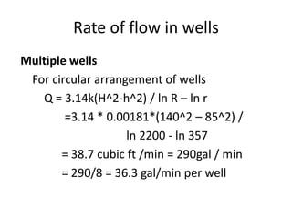 Rate of flow in wells
Multiple wells
For circular arrangement of wells
Q = 3.14k(H^2-h^2) / ln R – ln r
=3.14 * 0.00181*(140^2 – 85^2) /
ln 2200 - ln 357
= 38.7 cubic ft /min = 290gal / min
= 290/8 = 36.3 gal/min per well
 