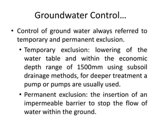 Groundwater Control…
• Control of ground water always referred to
temporary and permanent exclusion.
• Temporary exclusion: lowering of the
water table and within the economic
depth range of 1500mm using subsoil
drainage methods, for deeper treatment a
pump or pumps are usually used.
• Permanent exclusion: the insertion of an
impermeable barrier to stop the flow of
water within the ground.
 