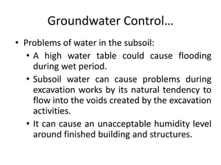 Groundwater Control…
• Problems of water in the subsoil:
• A high water table could cause flooding
during wet period.
• Subsoil water can cause problems during
excavation works by its natural tendency to
flow into the voids created by the excavation
activities.
• It can cause an unacceptable humidity level
around finished building and structures.
 