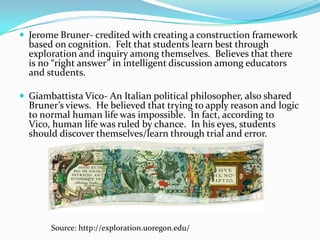  Jerome Bruner- credited with creating a construction framework
  based on cognition. Felt that students learn best through
  exploration and inquiry among themselves. Believes that there
  is no “right answer” in intelligent discussion among educators
  and students.

 Giambattista Vico- An Italian political philosopher, also shared
  Bruner’s views. He believed that trying to apply reason and logic
  to normal human life was impossible. In fact, according to
  Vico, human life was ruled by chance. In his eyes, students
  should discover themselves/learn through trial and error.




       Source: http://exploration.uoregon.edu/
 