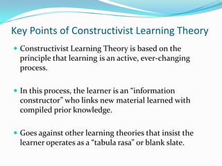 Key Points of Constructivist Learning Theory
 Constructivist Learning Theory is based on the
  principle that learning is an active, ever-changing
  process.

 In this process, the learner is an “information
  constructor” who links new material learned with
  compiled prior knowledge.

 Goes against other learning theories that insist the
  learner operates as a “tabula rasa” or blank slate.
 