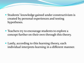  Students’ knowledge gained under constructivism is
  created by personal experiences and testing
  hypotheses.

 Teachers try to encourage students to explore a
  concept further on their own through this theory.

 Lastly, according to this learning theory, each
  individual interprets learning in a different manner.
 