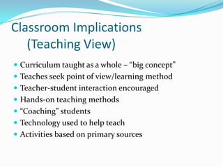 Classroom Implications
   (Teaching View)
 Curriculum taught as a whole – “big concept”
 Teaches seek point of view/learning method
 Teacher-student interaction encouraged
 Hands-on teaching methods
 “Coaching” students
 Technology used to help teach
 Activities based on primary sources
 