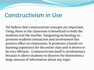 Constructivism in Use
We believe that constructivist concepts are important.
Using them in the classroom is beneficial to both the
students and the teacher. Integrating technology to
promote students interaction and involvement has
positive effect on classrooms. It promotes a hands-on
learning experience for the entire class and is shown to
be very efficient. Constructivism itself is revolutionary
because it allows students to discover for themselves a
large amount of information about any topic.
 