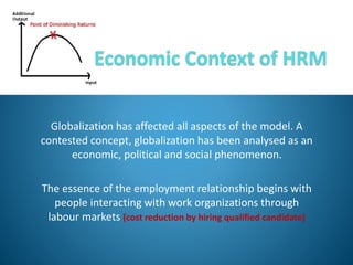 Globalization has affected all aspects of the model. A
contested concept, globalization has been analysed as an
economic, political and social phenomenon.
The essence of the employment relationship begins with
people interacting with work organizations through
labour markets (cost reduction by hiring qualified candidate)
 