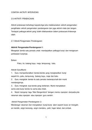 1
CONTOH AKTIVITI INTERVENSI
2.0 AKTIVITI PRABACAAN
Aktiviti prabacaan terbahagi kepada tiga iaitu melaksanakan aktiviti pengamatan
penglihatan aktiviti pengamatan pendengaran dan juga aktiviti mata dan tangan.
Terdapat pelbagai aktiviti yang boleh dilaksanakan dalam prabacaan.Antaranya
ialah:
2.1 Aktiviti Pengamatan Pendengaran
Aktiviti Pengamatan Pendengaran 1:
Mengetuk benda satu persatu untuk mendapatkan pelbagai bunyi dan mengecam
perbezaan bunyinya.
Bahan:
Paku, tin, batang kayu, meja, tempurung, batu.
Aktiviti Guru/Murid:
1. Guru memperkenalkan benda-benda yang menghasilkan bunyi
seperti tin, paku, tempurung, batang kayu, meja dan batu.
2. Guru mengetuk benda itu satu persatu beberapa kali dan murid
mendengarnya.
3. Guru mengetuk dua benda yang berlainan. Murid menyatakan
sama ada bunyi benda itu sama atau tidak.
4. Murid menyanyi lagu “Mari Bergembira” dengan meniru nyanyian daripada pita
rakaman atau nyanyian atau nyanyian guru sendiri.
Aktiviti Pengamatan Pendengaran 2:
Mendengar rakaman dan menyatakan bunyi-bunyi alam seperti bunyi air mengalir,
air menitik, angin kencang, angin menderu, petir, hujan lebat, dan ombak.
 