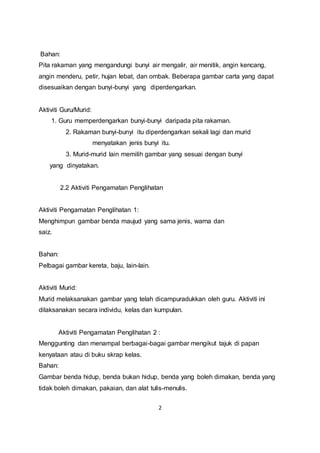 2
Bahan:
Pita rakaman yang mengandungi bunyi air mengalir, air menitik, angin kencang,
angin menderu, petir, hujan lebat, dan ombak. Beberapa gambar carta yang dapat
disesuaikan dengan bunyi-bunyi yang diperdengarkan.
Aktiviti Guru/Murid:
1. Guru memperdengarkan bunyi-bunyi daripada pita rakaman.
2. Rakaman bunyi-bunyi itu diperdengarkan sekali lagi dan murid
menyatakan jenis bunyi itu.
3. Murid-murid lain memilih gambar yang sesuai dengan bunyi
yang dinyatakan.
2.2 Aktiviti Pengamatan Penglihatan
Aktiviti Pengamatan Penglihatan 1:
Menghimpun gambar benda maujud yang sama jenis, warna dan
saiz.
Bahan:
Pelbagai gambar kereta, baju, lain-lain.
Aktiviti Murid:
Murid melaksanakan gambar yang telah dicampuradukkan oleh guru. Aktiviti ini
dilaksanakan secara individu, kelas dan kumpulan.
Aktiviti Pengamatan Penglihatan 2 :
Menggunting dan menampal berbagai-bagai gambar mengikut tajuk di papan
kenyataan atau di buku skrap kelas.
Bahan:
Gambar benda hidup, benda bukan hidup, benda yang boleh dimakan, benda yang
tidak boleh dimakan, pakaian, dan alat tulis-menulis.
 