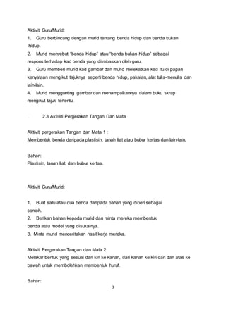 3
Aktiviti Guru/Murid:
1. Guru berbincang dengan murid tentang benda hidup dan benda bukan
hidup.
2. Murid menyebut “benda hidup” atau “benda bukan hidup” sebagai
respons terhadap kad benda yang diimbaskan oleh guru.
3. Guru memberi murid kad gambar dan murid melekatkan kad itu di papan
kenyataan mengikut tajuknya seperti benda hidup, pakaian, alat tulis-menulis dan
lain-lain.
4. Murid menggunting gambar dan menampalkannya dalam buku skrap
mengikut tajuk tertentu.
. 2.3 Aktiviti Pergerakan Tangan Dan Mata
Aktiviti pergerakan Tangan dan Mata 1 :
Membentuk benda daripada plastisin, tanah liat atau bubur kertas dan lain-lain.
Bahan:
Plastisin, tanah liat, dan bubur kertas.
Aktiviti Guru/Murid:
1. Buat satu atau dua benda daripada bahan yang diberi sebagai
contoh.
2. Berikan bahan kepada murid dan minta mereka membentuk
benda atau model yang disukainya.
3. Minta murid menceritakan hasil kerja mereka.
Aktiviti Pergerakan Tangan dan Mata 2:
Melakar bentuk yang sesuai dari kiri ke kanan, dari kanan ke kiri dan dari atas ke
bawah untuk membolehkan membentuk huruf.
Bahan:
 