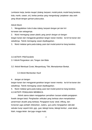 4
Lembaran kerja, benda maujud (dulang berpasir, model pokok, model tiang bendera,
bola, manik, cawan, air), kertas pendua yang mengandungi perjalanan atau arah
yang dibuat dengan garisan putus-putus.
Aktiviti Murid:
1. Menggolekkan bola di atas dulang berpasir dengan jari dari kiri
ke kanan dan sebagainya.
2. Murid memegang cawan plastic yang penuh dengan air dengan
tangan kanan dan menggerak-gerakkan tangan kanan mereka ke kiri ke kanan dan
sebaliknya. Teknik memegang cawan dipelbagaikan.
3. Murid melakar garis pada dulang pasir dari model pokok ke tiang bendera.
3.0 AKTIVITI PRATULISAN
3.1 Aktiviti Pergerakan Jari, Tangan dan Mata
3.2 Aktiviti Membuat Corak, Menyambung Titik, Memadamkan Bentuk.
3.3 Aktiviti Membentuk Huruf
4. dengan air dengan
tangan kanan dan menggerak-gerakkan tangan kanan mereka ke kiri ke kanan dan
sebaliknya. Teknik memegang cawan dipelbagaikan.
5. Murid melakar garis pada dulang pasir dari model pokok ke tiang bendera.
4.0 AKTIVITI PEMULIHAN MEMBACA
Aktiviti utama dalam mengajarkan pemulihan bacaan adalah pengajaran
fonetik dengan betul. Penghasilan artikulasi yang berbeza akan menyebabkan
penerimaan akustik yang berbeza. Pengajaran bunyi vokal, diftong, dan
konsonan juga perlulah ditekankan. Justeru, guru perlu mengajarkan alat-alat
sebutan bunyi seperti bibir, gigi , gusi, lelangit keras, lelangit lembut , anak tekak ,
lidah, rongga tekak dan juga rongga mulut.
 