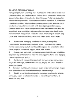 5
5.0 AKTIVITI PEMULIHAN TULISAN
Pengajaran pemulihan tulisan bagi murid-murid sekolah rendah adalah berdasarkan
pengajaran tulisan yang betul dan kukuh. Bahasa bertulis memerlukan perhubungan
dengan bahasa dalam diri penulis, atau dalam fikirannya. Perihal menghubungkan
bahasa lisan dengan bahasa fikiran adalah amat sukar. Oleh sebab itu, maka usaha
pengajaran permulaan dalam penulisan biasanya amatlah susah, walaupun murid
tersebut tiada kesusahan membentuk huruf. Seperti pengajaran bahasa juga,
penulisan adalah lebih mudah dipelajari ketika murid masih kanak-kanak kecil lagi,
seperti pada umur empat tahun setengah.Latihan permulaan untuk kanak-kanak
kecil ini haruslah menggunakan pensil, atau krayon. Antara langkah-langkah yang
dibuat untuk mengajar mernegang pensil, atau krayon adalah seperti berikut:
1. Murid disuruh mernegang pensil dengan semua jari mengelilingi
pensil tersebut. Kemudian, murid diberitahu supaya membayangkan bahawa
mereka sedang mengacau kuih. Mereka patut mengacau dari kanan ke kiri dalam
besen yang bulat, dan seluruh anggota tangan harus dihayun.
2. Apabila murid telah mahir membuat pergerakan bulat ini, murid ditunjukkan
bagaimana tiga jari harus berada di sebelah belakang pensil. Pensil harus dipegang
dengan ibu jari dan jari telunjuk.
3. Murid disuruh menggerakkan pensil naik dan turun dengan menggunakan
ibu jari dan jari telunjuk, sambil membiarkan tiga jari yang lain berada di keadaan
senang dan selesa.
4. Kemudian, murid disuruh meletakkan ibu jari dan jari telunjuk hampir dengan
mata pensil dan disuruh melatihkan kawalan jari di kedudukannya.
5. Setelah itu, murid diajar melonggarkan pegangan pensil oleh ibu jari serta,
jari telunjuk, supaya pensil dapat bersandar ke atas jari tengah (jari hantu) di
kedudukan yang betul.
 