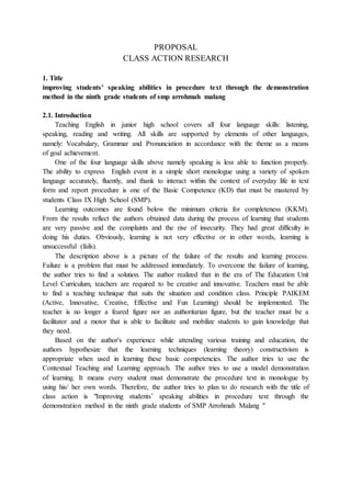 PROPOSAL
CLASS ACTION RESEARCH
1. Title
improving students’ speaking abilities in procedure text through the demonstration
method in the ninth grade students of smp arrohmah malang
2.1. Introduction
Teaching English in junior high school covers all four language skills: listening,
speaking, reading and writing. All skills are supported by elements of other languages,
namely: Vocabulary, Grammar and Pronunciation in accordance with the theme as a means
of goal achievement.
One of the four language skills above namely speaking is less able to function properly.
The ability to express English event in a simple short monologue using a variety of spoken
language accurately, fluently, and thank to interact within the context of everyday life in text
form and report procedure is one of the Basic Competence (KD) that must be mastered by
students Class IX High School (SMP).
Learning outcomes are found below the minimum criteria for completeness (KKM).
From the results reflect the authors obtained data during the process of learning that students
are very passive and the complaints and the rise of insecurity. They had great difficulty in
doing his duties. Obviously, learning is not very effective or in other words, learning is
unsuccessful (fails).
The description above is a picture of the failure of the results and learning process.
Failure is a problem that must be addressed immediately. To overcome the failure of learning,
the author tries to find a solution. The author realized that in the era of The Education Unit
Level Curriculum, teachers are required to be creative and innovative. Teachers must be able
to find a teaching technique that suits the situation and condition class. Principle PAIKEM
(Active, Innovative, Creative, Effective and Fun Learning) should be implemented. The
teacher is no longer a feared figure nor an authoritarian figure, but the teacher must be a
facilitator and a motor that is able to facilitate and mobilize students to gain knowledge that
they need.
Based on the author's experience while attending various training and education, the
authors hypothesize that the learning techniques (learning theory) constructivism is
appropriate when used in learning these basic competencies. The author tries to use the
Contextual Teaching and Learning approach. The author tries to use a model demonstration
of learning. It means every student must demonstrate the procedure text in monologue by
using his/ her own words. Therefore, the author tries to plan to do research with the title of
class action is "Improving students’ speaking abilities in procedure text through the
demonstration method in the ninth grade students of SMP Arrohmah Malang "
 