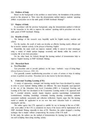 2.2. Problem of Study
Based on the background of the problem as stated before, the formulation of the problem
posed in this proposal is: "How does the demonstration method improve students’ speaking
abilities in procedure text in the ninth grade of SMP Arrohmah Malang?"
2.3 Purpose of Study
In accordance with the previous background, using the demonstration method is believed
by the researcher to be able to improve the students’ speaking skill in procedure text in the
ninth grade of SMP Arrohmah Malang.
2.4. Benefits of Study
The findings of this research were hopefully useful for English teacher, students and
school.
For the teacher, the result of study can develop an effective learning model, efficient and
fun to involve students actively in the process of learning English.
Meanwhile, the study result can improve students' ability to unravel in short monologue
using a variety of simple spoken language accurately and fluently within the context of
everyday life in text form procedure.
On the other hand, for School, through this learning method of demonstration help to
improve English learning in SMP Arrohmah Malang.
2.5. Theoretical Basis
a. Text Procedure
Text procedure aims to provide guidance on the steps / methods / ways of doing things
(Otong Djuharie Setiawan, 2006: 38).
Text generally contains troubleshooting procedure or series of actions or steps in making
an item or perform an activity. Procedure text is also known by the term directory.
b. Contextual Teaching Learning (CTL)
A variety of approaches, strategies and learning models have been developed by experts
in order to cover students' thinking abilities are different. The most frequently used approach
in the era of the Education Unit Level Curriculum (SBC) is Contextual Teaching and
Learning (CTL) that was developed in the Cooperative Learning model. CTL approach itself
has 7 essential elements, namely: inquiry (inquiry), question (questioning), kontruktivistik
(contruktivism), modeling (modeling), community learning (learning community), authentic
assessment (authentic assessment) and reflection (reflection). Experts argue that this learning
model is suitable for application in an era now that more education leads to contextual,
meaningful and fun.
The author agrees that CTL approach is suitable for use in learning in this era of SBC,
only seven pillars of the CTL is considered too heavy if the lesson will be implemented all at
SMP Arrohmah Malang especially in class of IX. Therefore, the author designed a teaching
technique that is simpler without compromising the essence of the CTL itself.
In this study, the authors use the method of demonstration for learning how this method will
run well in helping them doing teaching activity.
 