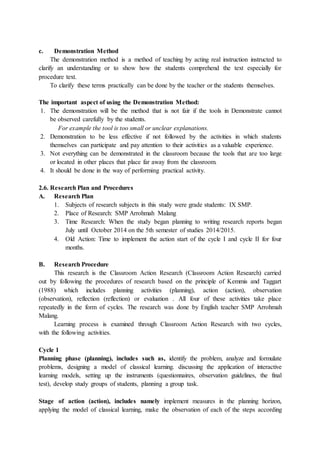 c. Demonstration Method
The demonstration method is a method of teaching by acting real instruction instructed to
clarify an understanding or to show how the students comprehend the text especially for
procedure text.
To clarify these terms practically can be done by the teacher or the students themselves.
The important aspect of using the Demonstration Method:
1. The demonstration will be the method that is not fair if the tools in Demonstrate cannot
be observed carefully by the students.
For example the tool is too small or unclear explanations.
2. Demonstration to be less effective if not followed by the activities in which students
themselves can participate and pay attention to their activities as a valuable experience.
3. Not everything can be demonstrated in the classroom because the tools that are too large
or located in other places that place far away from the classroom.
4. It should be done in the way of performing practical activity.
2.6. Research Plan and Procedures
A. Research Plan
1. Subjects of research subjects in this study were grade students: IX SMP.
2. Place of Research: SMP Arrohmah Malang
3. Time Research: When the study began planning to writing research reports began
July until October 2014 on the 5th semester of studies 2014/2015.
4. Old Action: Time to implement the action start of the cycle I and cycle II for four
months.
B. Research Procedure
This research is the Classroom Action Research (Classroom Action Research) carried
out by following the procedures of research based on the principle of Kemmis and Taggart
(1988) which includes planning activities (planning), action (action), observation
(observation), reflection (reflection) or evaluation . All four of these activities take place
repeatedly in the form of cycles. The research was done by English teacher SMP Arrohmah
Malang.
Learning process is examined through Classroom Action Research with two cycles,
with the following activities.
Cycle 1
Planning phase (planning), includes such as, identify the problem, analyze and formulate
problems, designing a model of classical learning. discussing the application of interactive
learning models, setting up the instruments (questionnaires, observation guidelines, the final
test), develop study groups of students, planning a group task.
Stage of action (action), includes namely implement measures in the planning horizon,
applying the model of classical learning, make the observation of each of the steps according
 