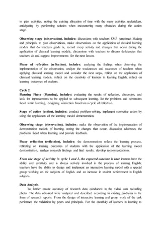 to plan activities, noting the existing allocation of time with the many activities undertaken,
anticipating by performing solution when encountering many obstacles during the action
stage.
Observing stage (observation), includes: discussions with teachers SMP Arrohmah Malang
and principals to plan observations, make observations on the application of classical learning
models that do teachers grade ix, record every activity and changes that occur during the
application of classical learning models, discussions with teachers to discuss deficiencies that
teachers do and suggest improvements for the next lesson.
Phase of reflection (reflection), includes: analyzing the findings when observing the
implementation of the observation, analyze the weaknesses and successes of teachers when
applying classical learning model and consider the next steps, reflect on the application of
classical learning models, reflect on the creativity of learners in learning English, reflect on
learning outcomes of students.
Cycle 2
Planning Phase (Planning), includes: evaluating the results of reflection, discussion, and
look for improvements to be applied to subsequent learning, list the problems and constraints
faced while learning, designing correction based on a cycle of reflection.
Stage of action (action), includes: conduct problem-solving, implement corrective action by
using the application of the learning model demonstration.
Observing stage (observation), includes: make the observation of the implementation of
demonstration models of learning, noting the changes that occur, discussion addresses the
problems faced when learning and provide feedback.
Phase reflection (reflection), includes: the demonstrations reflect the learning process,
reflecting on learning outcomes of students with the application of the learning model
demonstration, analyze research findings and final results, develop recommendations.
From the stage of activity in cycle 1 and 2, the expected outcome is that learners have the
ability and creativity and is always actively involved in the process of learning English;
teachers have the ability to design and implement an interactive learning model with a special
group working on the subjects of English, and an increase in student achievement in English
subjects.
Data Analysis
To further ensure accuracy of research data conducted in the video data recording
photo. The data obtained were analyzed and described according to existing problems in the
form of research reports. From the design of interactive learning and group work of the task
performed the validation by peers and principals. For the creativity of learners in learning to
 