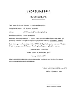 # KOP SURAT BRI # 
REFERENSI BANK 
No. :…………………………… 
Yang bertanda tangan di bawah ini, menerangkan bahwa : 
Atas permintaan dari : PT. Mandiri Cipta Lestari 
Alamat : Jl. M Yunus No. 176A Anduring Padang 
Pimpinan perusahaan : Yendi Kamaruddin 
Dengan ini menerangkan bahwa, PT. Mandiri Cipta Lestari adalah benar nasabah PT. BANK BRI 
(Persero) Tbk Kantor Cabang Bukit tinggi pemegang Nomor Rekening : 0015-01-001360-30-5 
Surat Keterangan ini dibuat atas permintaan PT. Mandiri Cipta Lestari, untuk keperluan Pekerjaan 
Proyek Pengurugan Jalan Tol Pejagan – Pemalang Jawa Tengah yang ditujukan kepada : 
PT. WASKITA KARYA (Persero) Tbk 
Waskita Building MT Haryono Kav. No.10 
Cawang – Jakarta 13340 
Referensi Bank ini tidak berlaku apabila dipergunakan untuk keperluan lain dan sifatnya tidak 
mengikat Bank maupun penandatangannya. 
PT. BANK RAKYAT INDONESIA (Persero) Tbk 
Kantor Cabang Bukit Tinggi 
-------------------------------- 
Kepala Pimpinan Cabang 
