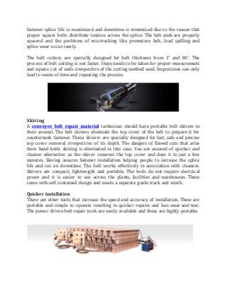 fastener splice life is maximized and downtime is minimized due to the reason that
proper square belts distribute tension across the splice. The belt ends are properly
squared and the problems of mis-tracking like premature belt, load spilling and
splice wear occur rarely.
The belt cutters are specially designed for belt thickness from 1” and 84”. The
process of belt cutting is not faster. Steps needs to be taken for proper measurement
and square cut of ends irrespective of the cutting method used. Imprecision can only
lead to waste of time and repeating the process.
Skiving
A conveyor belt repair material technician should have portable belt skivers in
their arsenal. The belt skivers eliminate the top cover of the belt to prepare it for
countersunk fastener. These skivers are specially designed for fast, safe and precise
top cover removal irrespective of its depth. The dangers of flawed cuts that arise
from hand knife skiving is eliminated in this case. You are assured of quicker and
cleaner alternative as the skiver removes the top cover and does it in just a few
minutes. Skiving assures fastener installation helping people to increase the splice
life and cut on downtime. The belt works effectively in association with cleaners.
Skivers are compact, lightweight and portable. The tools do not require electrical
power and it is easier to use across the plants, facilities and warehouses. These
come with self contained design and needs a separate guide track and winch.
Quicker installation
There are other tools that increase the speed and accuracy of installation. These are
portable and simple to operate resulting in quicker repairs and less wear and tear.
The power driven belt repair tools are easily available and these are highly portable.
 