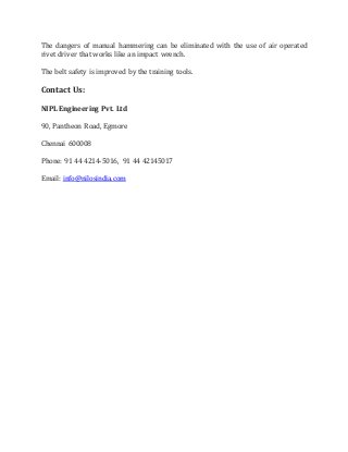 The dangers of manual hammering can be eliminated with the use of air operated
rivet driver that works like an impact wrench.
The belt safety is improved by the training tools.
Contact Us:
NIPL Engineering Pvt. Ltd
90, Pantheon Road, Egmore
Chennai 600008
Phone: 91 44 4214-5016, 91 44 42145017
Email: info@nilosindia.com
 