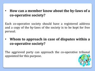 • How can a member know about the by-laws of a
co-operative society?
Each co-operative society should have a registered address
and a copy of the by-laws of the society is to be kept for free
perusal.
• Whom to approach in case of disputes within a
co-operative society?
The aggrieved party can approach the co-operative tribunal
appointed for this purpose.
 