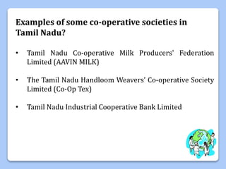 Examples of some co-operative societies in
Tamil Nadu?
• Tamil Nadu Co-operative Milk Producers' Federation
Limited (AAVIN MILK)
• The Tamil Nadu Handloom Weavers’ Co-operative Society
Limited (Co-Op Tex)
• Tamil Nadu Industrial Cooperative Bank Limited
 