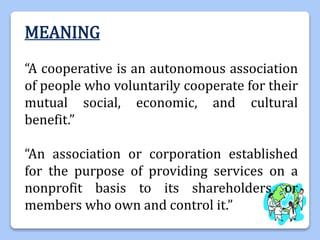 MEANING
“A cooperative is an autonomous association
of people who voluntarily cooperate for their
mutual social, economic, and cultural
benefit.”
“An association or corporation established
for the purpose of providing services on a
nonprofit basis to its shareholders or
members who own and control it.”
 