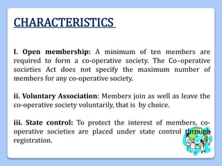 CHARACTERISTICS
I. Open membership: A minimum of ten members are
required to form a co-operative society. The Co–operative
societies Act does not specify the maximum number of
members for any co-operative society.
ii. Voluntary Association: Members join as well as leave the
co-operative society voluntarily, that is by choice.
iii. State control: To protect the interest of members, co-
operative societies are placed under state control through
registration.
 