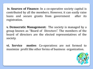 iv. Sources of Finance: In a co-operative society capital is
contributed by all the members. However, it can easily raise
loans and secure grants from government after its
registration.
v. Democratic Management: The society is managed by a
group known as “Board of Directors”. The members of the
board of directors are the elected representatives of the
society.
vi. Service motive: Co-operatives are not formed to
maximize profit like other forms of business organization.
 