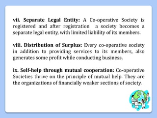 vii. Separate Legal Entity: A Co-operative Society is
registered and after registration a society becomes a
separate legal entity, with limited liability of its members.
viii. Distribution of Surplus: Every co-operative society
in addition to providing services to its members, also
generates some profit while conducting business.
ix. Self-help through mutual cooperation: Co-operative
Societies thrive on the principle of mutual help. They are
the organizations of financially weaker sections of society.
 