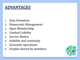 ADVANTAGES
1. Easy formation
2. Democratic Management
3. Open Membership
4. Limited Liability
5. Service Motive
6. Stability and continuity
7. Economic operations
8. Surplus shared by members
 