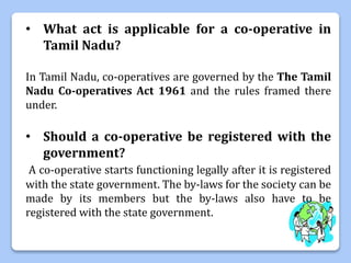 • What act is applicable for a co-operative in
Tamil Nadu?
In Tamil Nadu, co-operatives are governed by the The Tamil
Nadu Co-operatives Act 1961 and the rules framed there
under.
• Should a co-operative be registered with the
government?
A co-operative starts functioning legally after it is registered
with the state government. The by-laws for the society can be
made by its members but the by-laws also have to be
registered with the state government.
 