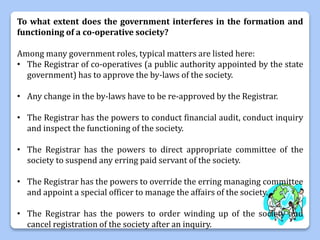 To what extent does the government interferes in the formation and
functioning of a co-operative society?
Among many government roles, typical matters are listed here:
• The Registrar of co-operatives (a public authority appointed by the state
government) has to approve the by-laws of the society.
• Any change in the by-laws have to be re-approved by the Registrar.
• The Registrar has the powers to conduct financial audit, conduct inquiry
and inspect the functioning of the society.
• The Registrar has the powers to direct appropriate committee of the
society to suspend any erring paid servant of the society.
• The Registrar has the powers to override the erring managing committee
and appoint a special officer to manage the affairs of the society.
• The Registrar has the powers to order winding up of the society and
cancel registration of the society after an inquiry.
 