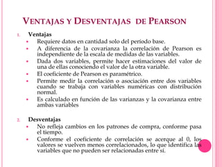 VENTAJAS Y DESVENTAJAS DE PEARSON
1. Ventajas
 Requiere datos en cantidad solo del período base.
 A diferencia de la covarianza la correlación de Pearson es
independiente de la escala de medidas de las variables.
 Dada dos variables, permite hacer estimaciones del valor de
una de ellas conociendo el valor de la otra variable.
 El coeficiente de Pearson es paramétrico.
 Permite medir la correlación o asociación entre dos variables
cuando se trabaja con variables numéricas con distribución
normal.
 Es calculado en función de las varianzas y la covarianza entre
ambas variables
2. Desventajas
 No refleja cambios en los patrones de compra, conforme pasa
el tiempo.
 Conforme el coeficiente de correlación se acerque al 0, los
valores se vuelven menos correlacionados, lo que identifica las
variables que no pueden ser relacionadas entre sí.
 