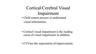 • Child cannot process or understand
visual information.
• Cortical visual impairment is the leading
cause of visual impairment in children.
• CVI has the expectation of improvement.
Cortical/Cerebral Visual
Impairment
 