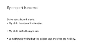 Eye report is normal.
Statements from Parents:
• My child has visual inattention.
• My child looks through me.
• Something is wrong but the doctor says the eyes are healthy.
 