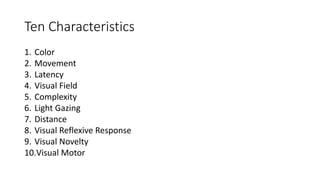 Ten Characteristics
1. Color
2. Movement
3. Latency
4. Visual Field
5. Complexity
6. Light Gazing
7. Distance
8. Visual Reflexive Response
9. Visual Novelty
10.Visual Motor
 